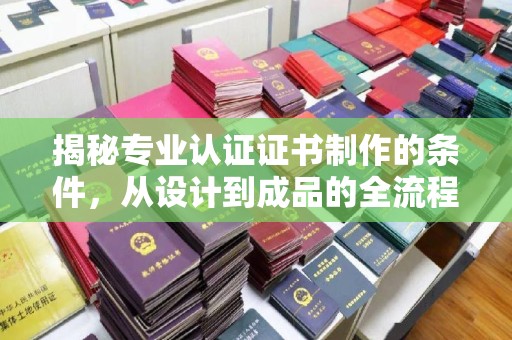南漳揭秘专业认证证书制作的条件，从设计到成品的全流程解析