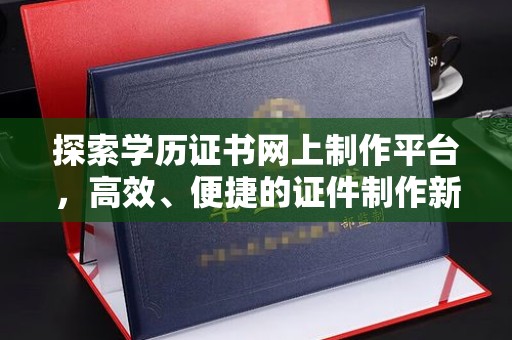 南漳探索学历证书网上制作平台，高效、便捷的证件制作新选择